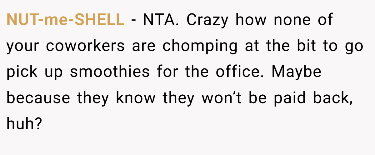 NUT-me-SHELL - NTA. Crazy how none of your coworkers are chomping at the bit to go pick up smoothies for the office. Maybe because they know they won’t be paid back, huh?