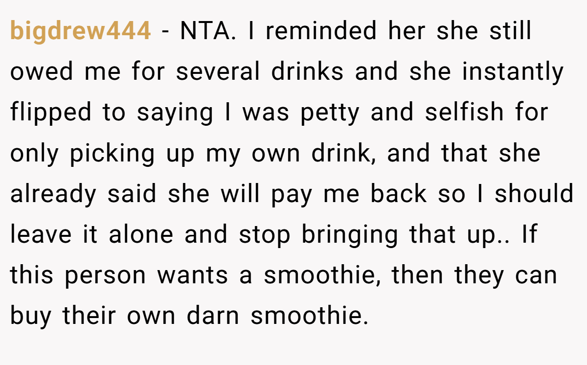 bigdrew444 - NTA. I reminded her she still owed me for several drinks and she instantly flipped to saying I was petty and selfish for only picking up my own drink, and that she already said she will pay me back so I should leave it alone and stop bringing that up.. If this person wants a smoothie, then they can buy their own darn smoothie.