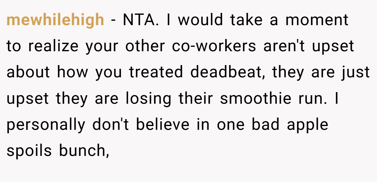 mewhilehigh - NTA. I would take a moment to realize your other co-workers aren't upset about how you treated deadbeat, they are just upset they are losing their smoothie run. I personally don't believe in one bad apple spoils bunch,