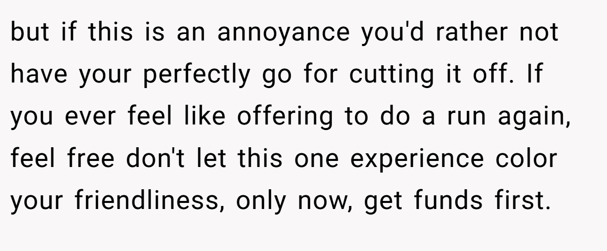 but if this is an annoyance you'd rather not have your perfectly go for cutting it off. If you ever feel like offering to do a run again, feel free don't let this one experience color your friendliness, only now, get funds first.