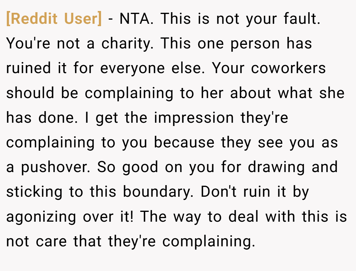 [Reddit User] - NTA. This is not your fault. You're not a charity. This one person has ruined it for everyone else. Your coworkers should be complaining to her about what she has done. I get the impression they're complaining to you because they see you as a pushover. So good on you for drawing and sticking to this boundary. Don't ruin it by agonizing over it! The way to deal with this is not care that they're complaining.