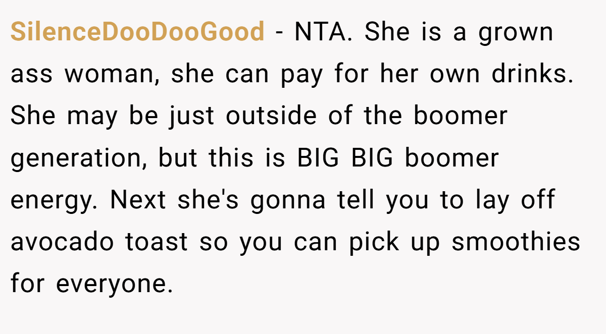 SilenceDooDooGood - NTA. She is a grown ass woman, she can pay for her own drinks. She may be just outside of the boomer generation, but this is BIG BIG boomer energy. Next she's gonna tell you to lay off avocado toast so you can pick up smoothies for everyone.