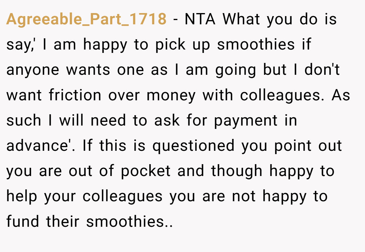 Agreeable_Part_1718 - NTA What you do is say,' I am happy to pick up smoothies if anyone wants one as I am going but I don't want friction over money with colleagues. As such I will need to ask for payment in advance'. If this is questioned you point out you are out of pocket and though happy to help your colleagues you are not happy to fund their smoothies..