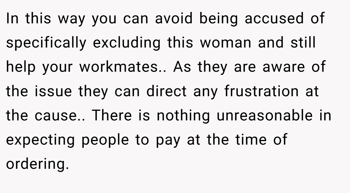 In this way you can avoid being accused of specifically excluding this woman and still help your workmates.. As they are aware of the issue they can direct any frustration at the cause.. There is nothing unreasonable in expecting people to pay at the time of ordering.