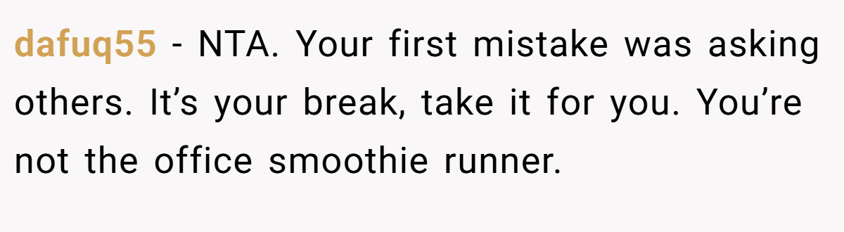 dafuq55 - NTA. Your first mistake was asking others. It’s your break, take it for you. You’re not the office smoothie runner.