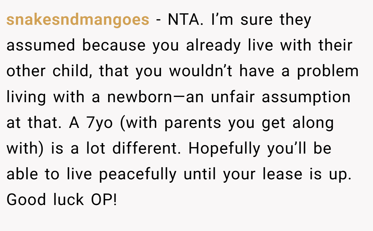 snakesndmangoes − NTA. I’m sure they assumed because you already live with their other child, that you wouldn’t have a problem living with a newborn—an unfair assumption at that. A 7yo (with parents you get along with) is a lot different. Hopefully you’ll be able to live peacefully until your lease is up. Good luck OP!
