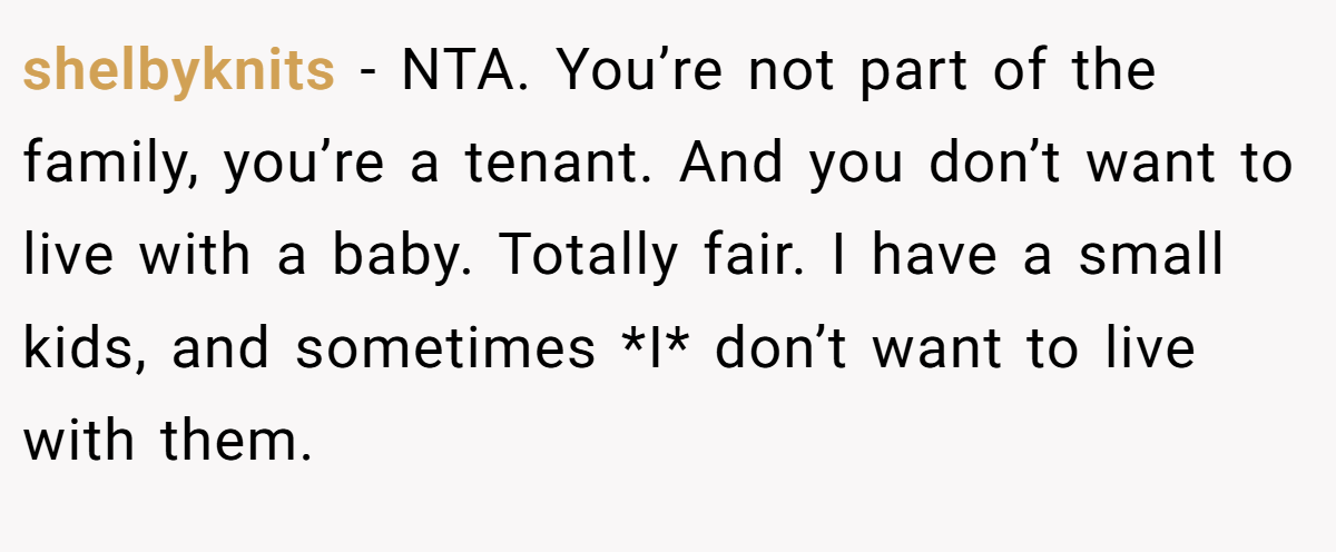 shelbyknits − NTA. You’re not part of the family, you’re a tenant. And you don’t want to live with a baby. Totally fair. I have a small kids, and sometimes *I* don’t want to live with them.
