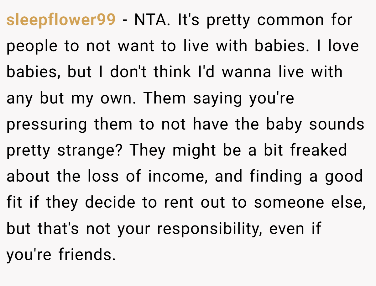 sleepflower99 − NTA. It's pretty common for people to not want to live with babies. I love babies, but I don't think I'd wanna live with any but my own. Them saying you're pressuring them to not have the baby sounds pretty strange? They might be a bit freaked about the loss of income, and finding a good fit if they decide to rent out to someone else, but that's not your responsibility, even if you're friends.