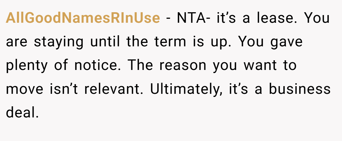 AllGoodNamesRInUse − NTA- it’s a lease. You are staying until the term is up. You gave plenty of notice. The reason you want to move isn’t relevant. Ultimately, it’s a business deal.
