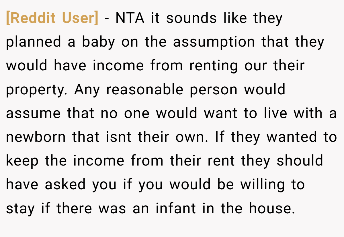 [Reddit User] − NTA it sounds like they planned a baby on the assumption that they would have income from renting our their property. Any reasonable person would assume that no one would want to live with a newborn that isnt their own. If they wanted to keep the income from their rent they should have asked you if you would be willing to stay if there was an infant in the house.