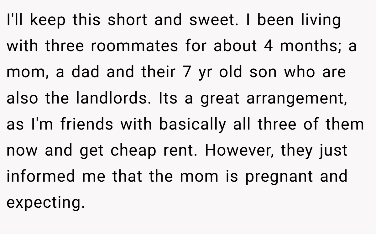 I'll keep this short and sweet. I been living with three roommates for about 4 months; a mom, a dad and their 7 yr old son who are also the landlords. Its a great arrangement, as I'm friends with basically all three of them now and get cheap rent. However, they just informed me that the mom is pregnant and expecting.