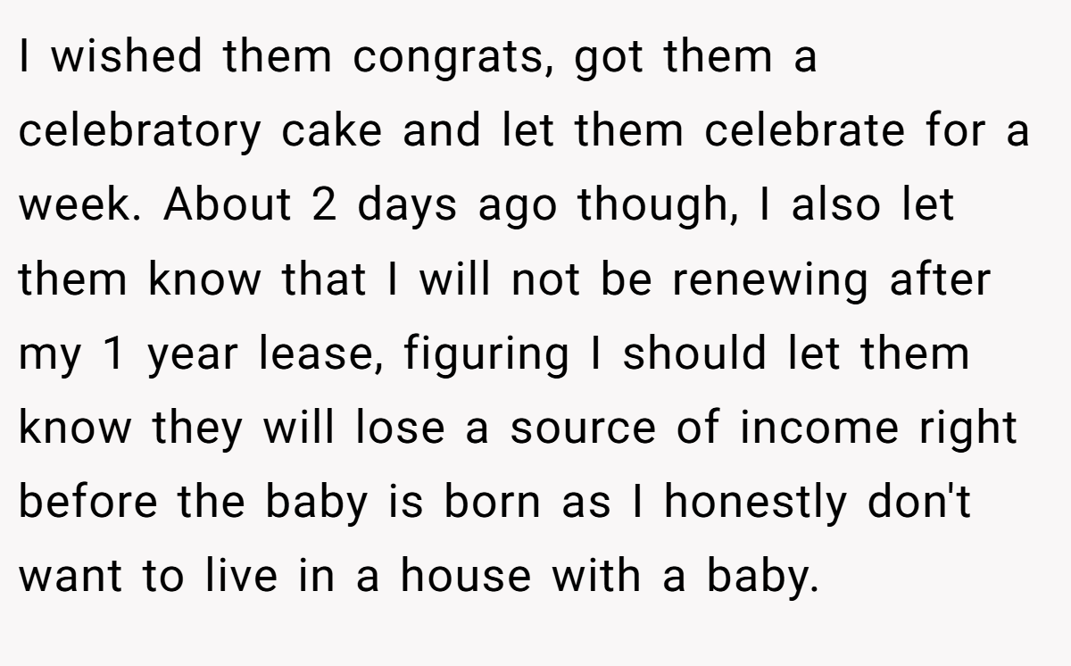 I wished them congrats, got them a celebratory cake and let them celebrate for a week. About 2 days ago though, I also let them know that I will not be renewing after my 1 year lease, figuring I should let them know they will lose a source of income right before the baby is born as I honestly don't want to live in a house with a baby.
