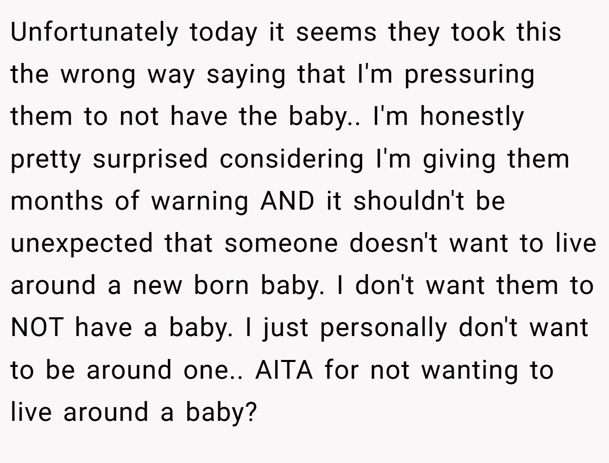Unfortunately today it seems they took this the wrong way saying that I'm pressuring them to not have the baby.. I'm honestly pretty surprised considering I'm giving them months of warning AND it shouldn't be unexpected that someone doesn't want to live around a new born baby. I don't want them to NOT have a baby. I just personally don't want to be around one.. AITA for not wanting to live around a baby?