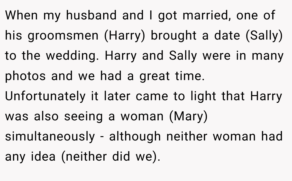 When my husband and I got married, one of his groomsmen (Harry) brought a date (Sally) to the wedding. Harry and Sally were in many photos and we had a great time. Unfortunately it later came to light that Harry was also seeing a woman (Mary) simultaneously - although neither woman had any idea (neither did we).