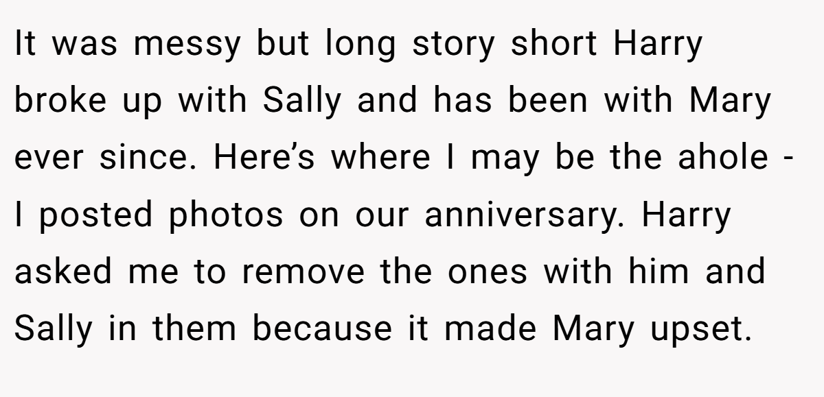 It was messy but long story short Harry broke up with Sally and has been with Mary ever since. Here’s where I may be the ahole - I posted photos on our anniversary. Harry asked me to remove the ones with him and Sally in them because it made Mary upset.