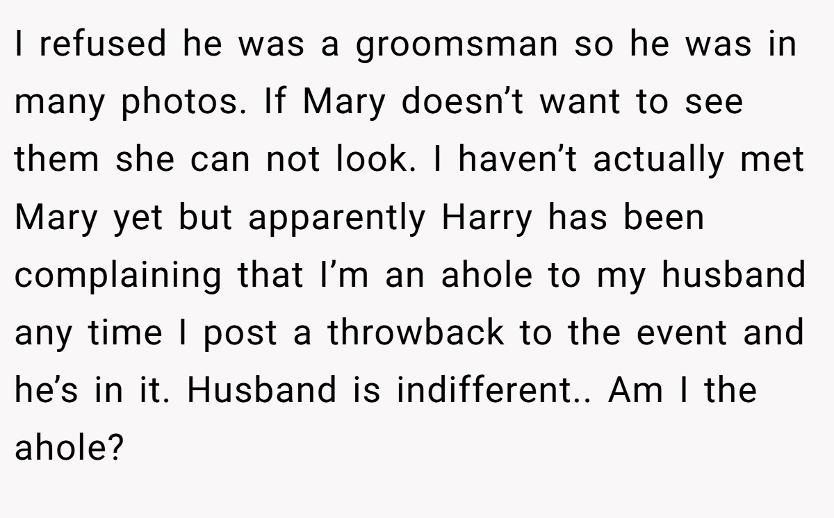 I refused he was a groomsman so he was in many photos. If Mary doesn’t want to see them she can not look. I haven’t actually met Mary yet but apparently Harry has been complaining that I’m an ahole to my husband any time I post a throwback to the event and he’s in it. Husband is indifferent.. Am I the ahole?