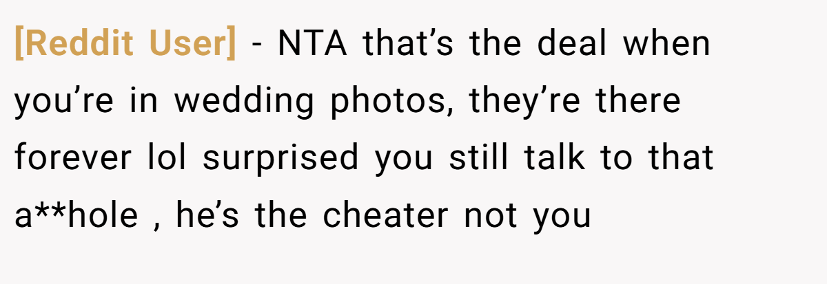 [Reddit User] − NTA that’s the deal when you’re in wedding photos, they’re there forever lol surprised you still talk to that a**hole , he’s the cheater not you