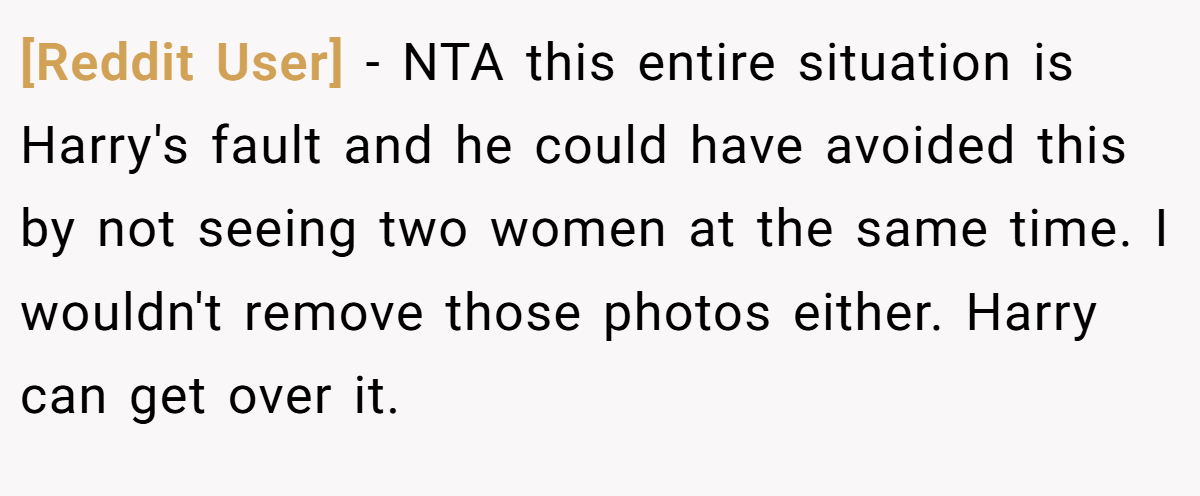 [Reddit User] − NTA this entire situation is Harry's fault and he could have avoided this by not seeing two women at the same time. I wouldn't remove those photos either. Harry can get over it.