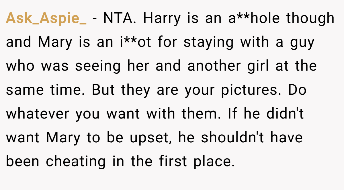 Ask_Aspie_ − NTA. Harry is an a**hole though and Mary is an i**ot for staying with a guy who was seeing her and another girl at the same time. But they are your pictures. Do whatever you want with them. If he didn't want Mary to be upset, he shouldn't have been cheating in the first place.