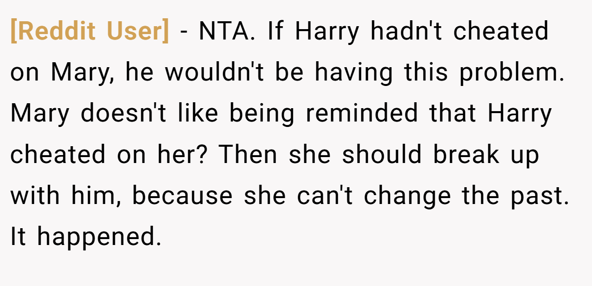 [Reddit User] − NTA. If Harry hadn't cheated on Mary, he wouldn't be having this problem. Mary doesn't like being reminded that Harry cheated on her? Then she should break up with him, because she can't change the past. It happened.