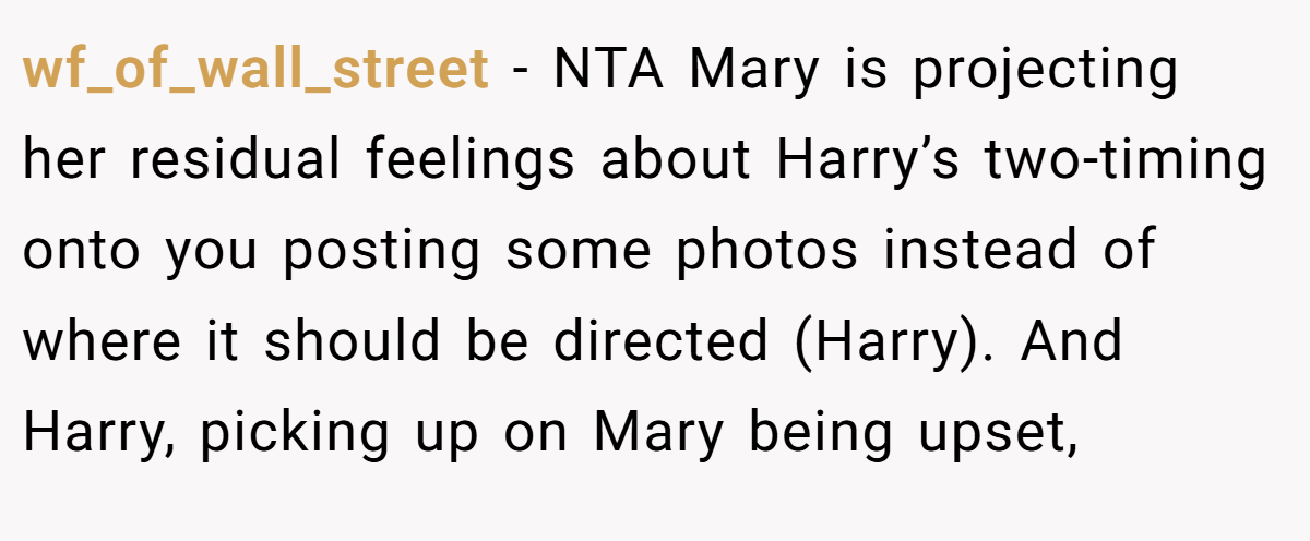 wf_of_wall_street − NTA Mary is projecting her residual feelings about Harry’s two-timing onto you posting some photos instead of where it should be directed (Harry). And Harry, picking up on Mary being upset,