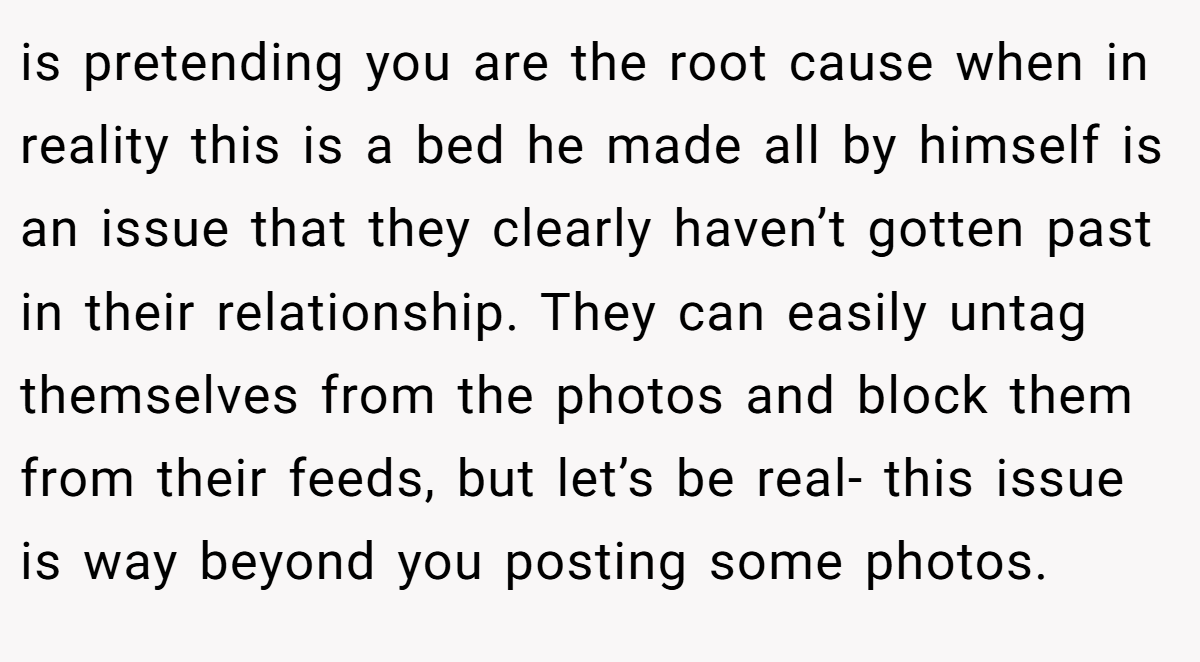 is pretending you are the root cause when in reality this is a bed he made all by himself is an issue that they clearly haven’t gotten past in their relationship. They can easily untag themselves from the photos and block them from their feeds, but let’s be real- this issue is way beyond you posting some photos.