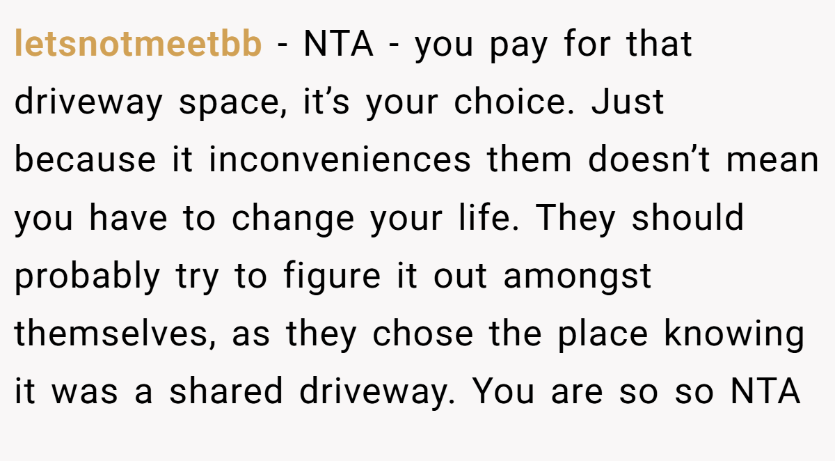 letsnotmeetbb − NTA - you pay for that driveway space, it’s your choice. Just because it inconveniences them doesn’t mean you have to change your life. They should probably try to figure it out amongst themselves, as they chose the place knowing it was a shared driveway. You are so so NTA