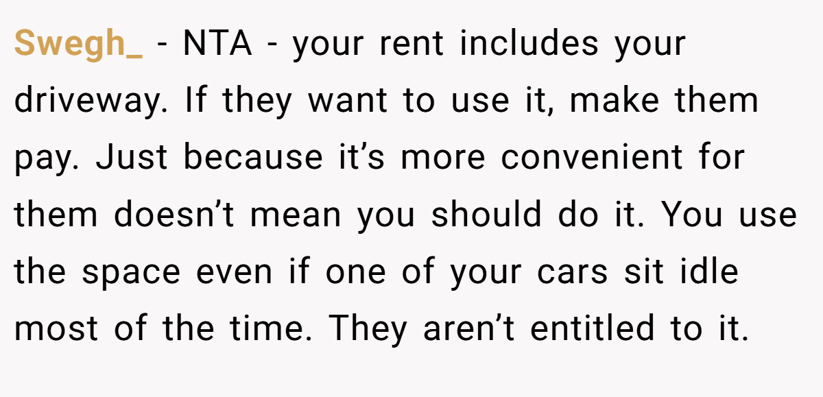 Swegh_ − NTA - your rent includes your driveway. If they want to use it, make them pay. Just because it’s more convenient for them doesn’t mean you should do it. You use the space even if one of your cars sit idle most of the time. They aren’t entitled to it.
