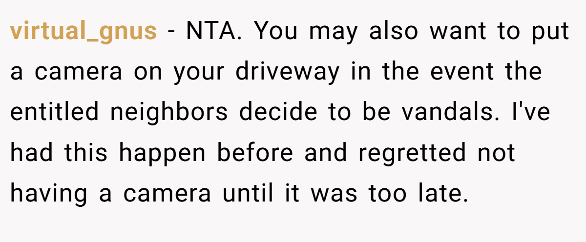 virtual_gnus − NTA. You may also want to put a camera on your driveway in the event the entitled neighbors decide to be vandals. I've had this happen before and regretted not having a camera until it was too late.