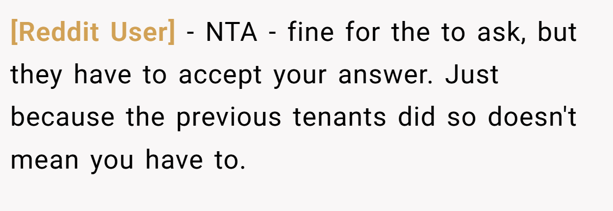 [Reddit User] − NTA - fine for the to ask, but they have to accept your answer. Just because the previous tenants did so doesn't mean you have to.