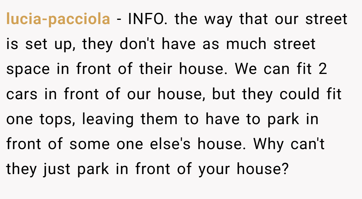 lucia-pacciola − INFO. the way that our street is set up, they don't have as much street space in front of their house. We can fit 2 cars in front of our house, but they could fit one tops, leaving them to have to park in front of some one else's house. Why can't they just park in front of your house?