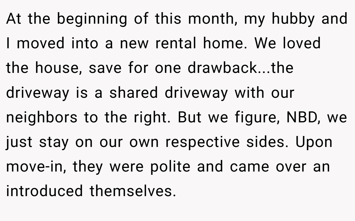 At the beginning of this month, my hubby and I moved into a new rental home. We loved the house, save for one drawback...the driveway is a shared driveway with our neighbors to the right. But we figure, NBD, we just stay on our own respective sides. Upon move-in, they were polite and came over an introduced themselves.