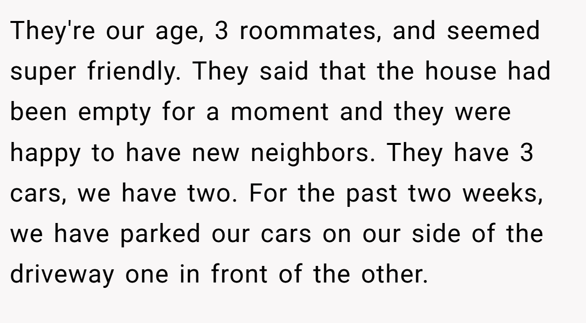 They're our age, 3 roommates, and seemed super friendly. They said that the house had been empty for a moment and they were happy to have new neighbors. They have 3 cars, we have two. For the past two weeks, we have parked our cars on our side of the driveway one in front of the other.