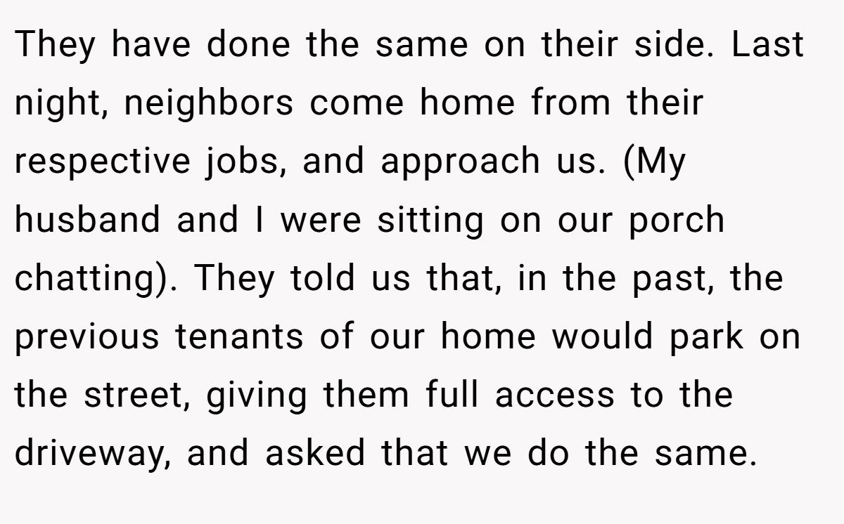 They have done the same on their side. Last night, neighbors come home from their respective jobs, and approach us. (My husband and I were sitting on our porch chatting). They told us that, in the past, the previous tenants of our home would park on the street, giving them full access to the driveway, and asked that we do the same.