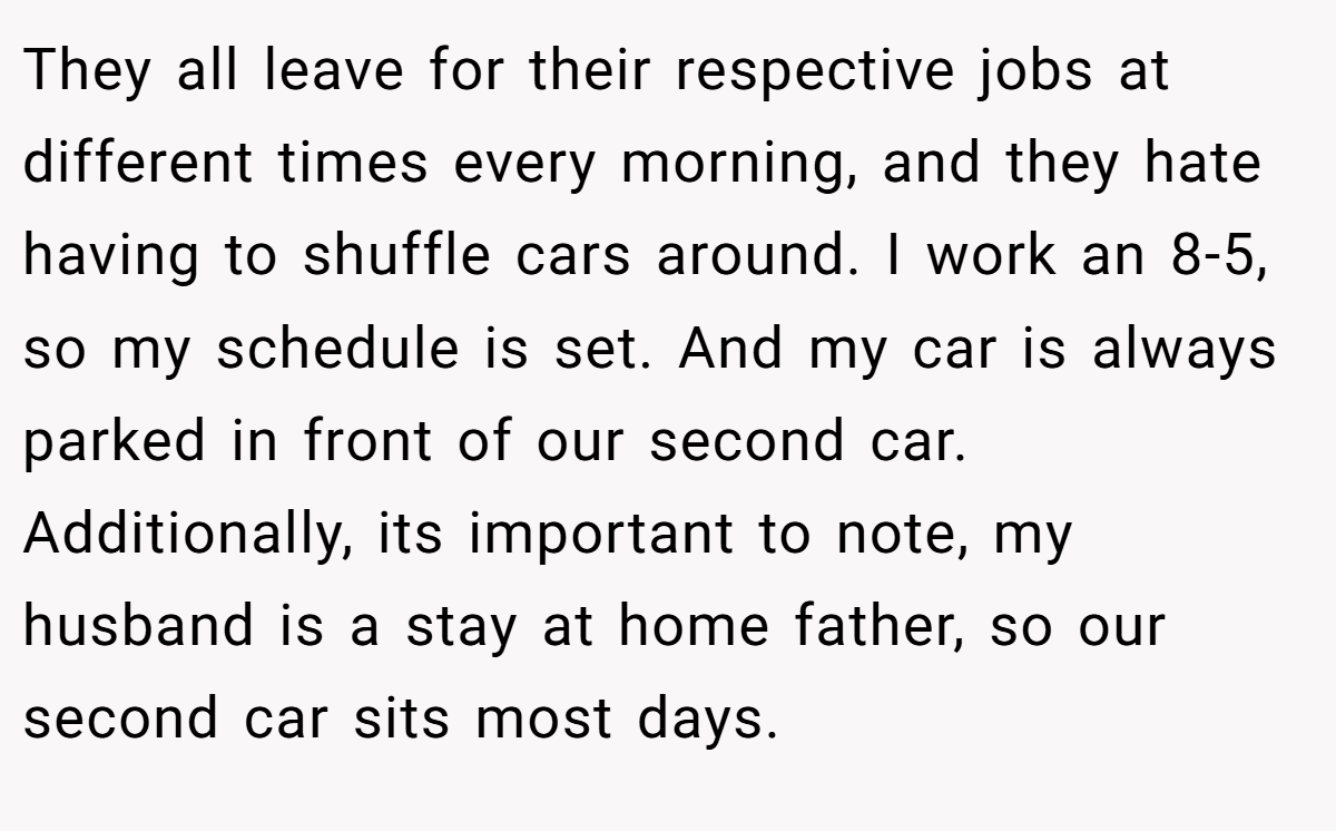 They all leave for their respective jobs at different times every morning, and they hate having to shuffle cars around. I work an 8-5, so my schedule is set. And my car is always parked in front of our second car. Additionally, its important to note, my husband is a stay at home father, so our second car sits most days.