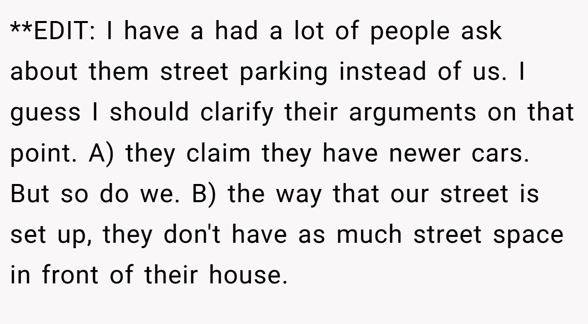 **EDIT: I have a had a lot of people ask about them street parking instead of us. I guess I should clarify their arguments on that point. A) they claim they have newer cars. But so do we. B) the way that our street is set up, they don't have as much street space in front of their house.