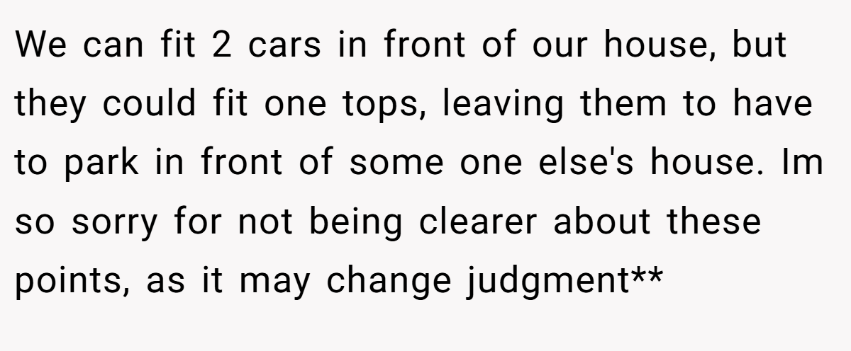 We can fit 2 cars in front of our house, but they could fit one tops, leaving them to have to park in front of some one else's house. Im so sorry for not being clearer about these points, as it may change judgment**