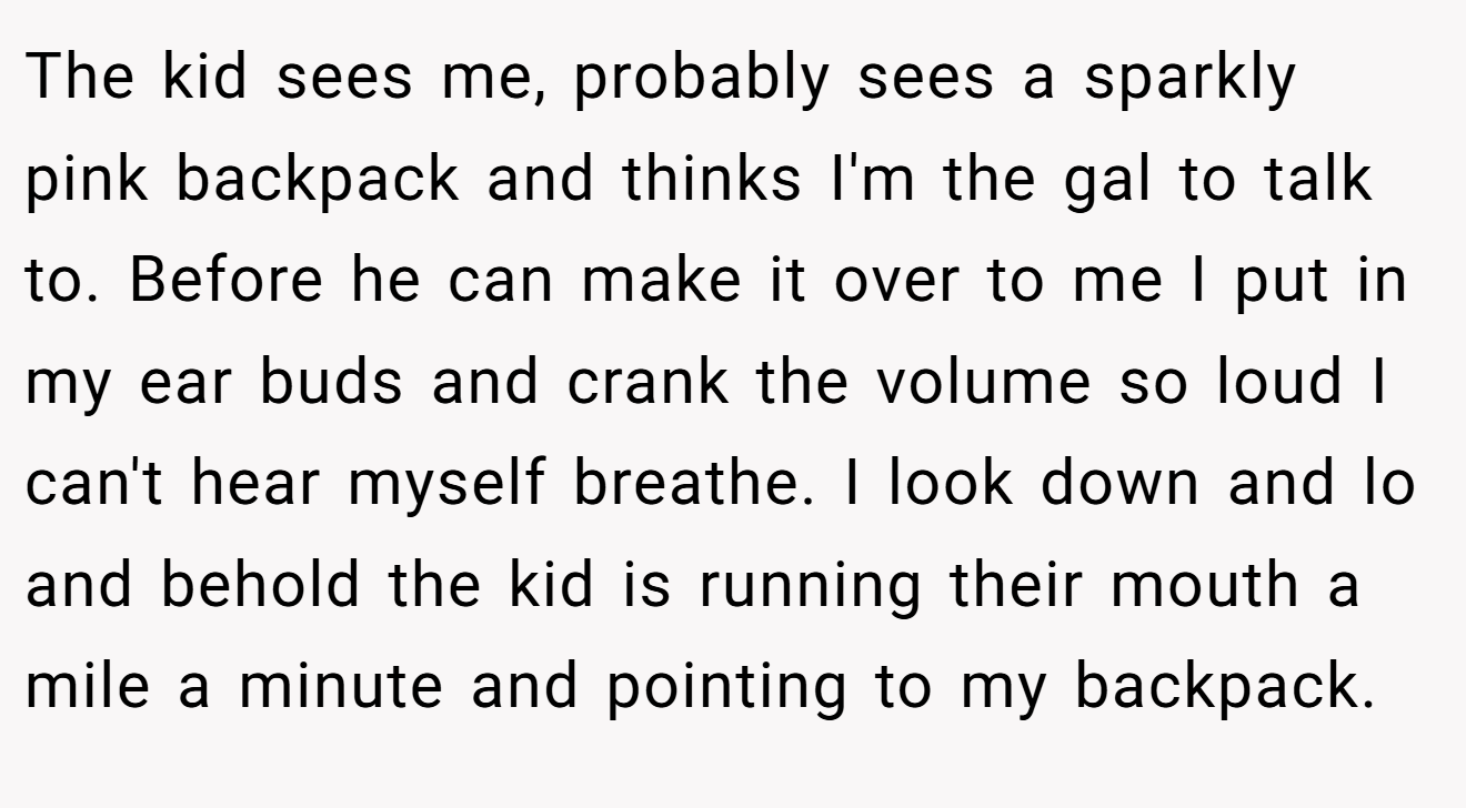The kid sees me, probably sees a sparkly pink backpack and thinks I'm the gal to talk to. Before he can make it over to me I put in my ear buds and crank the volume so loud I can't hear myself breathe. I look down and lo and behold the kid is running their mouth a mile a minute and pointing to my backpack.