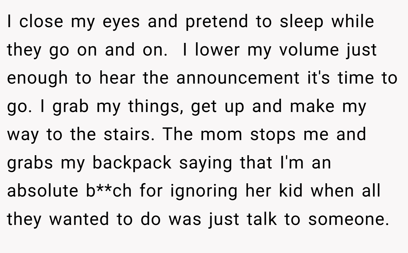 I close my eyes and pretend to sleep while they go on and on.  I lower my volume just enough to hear the announcement it's time to go. I grab my things, get up and make my way to the stairs. The mom stops me and grabs my backpack saying that I'm an absolute b**ch for ignoring her kid when all they wanted to do was just talk to someone.