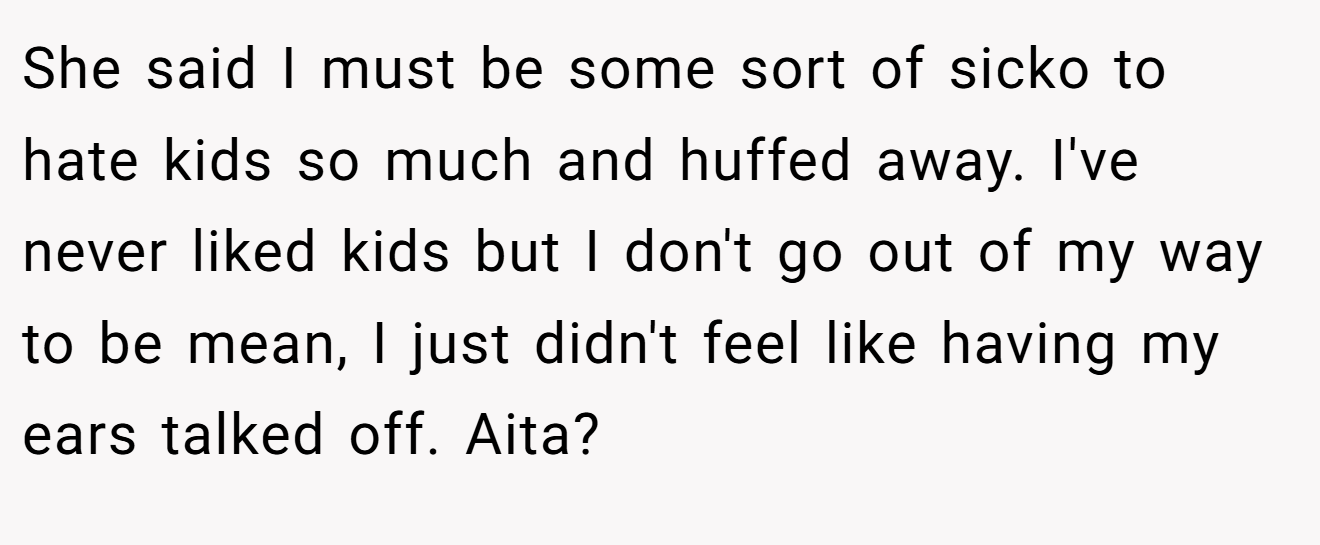 She said I must be some sort of sicko to hate kids so much and huffed away. I've never liked kids but I don't go out of my way to be mean, I just didn't feel like having my ears talked off. Aita?