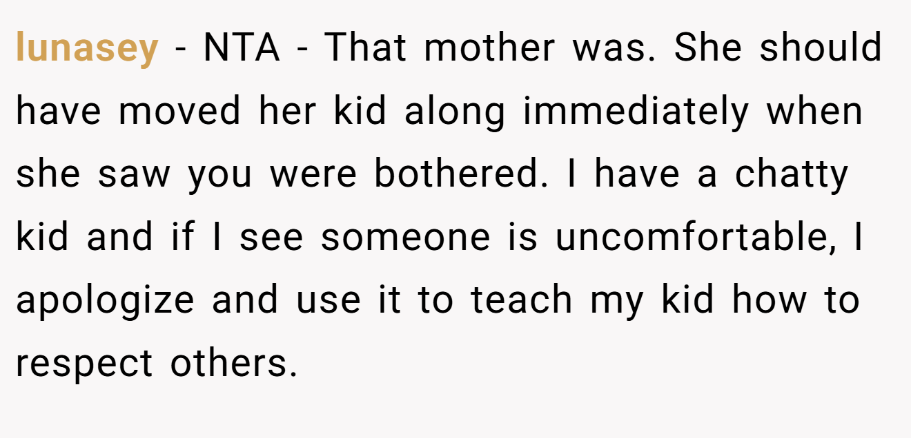 lunasey - NTA - That mother was. She should have moved her kid along immediately when she saw you were bothered. I have a chatty kid and if I see someone is uncomfortable, I apologize and use it to teach my kid how to respect others.