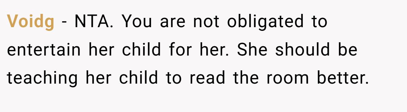 Voidg - NTA. You are not obligated to entertain her child for her. She should be teaching her child to read the room better.