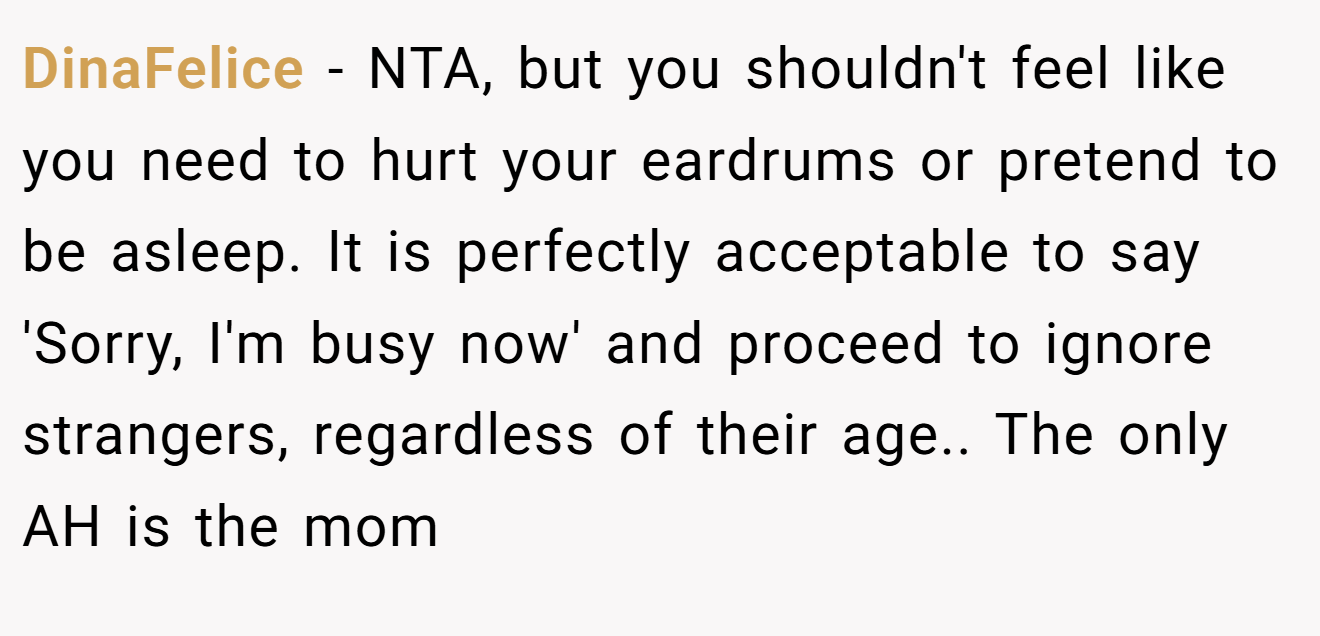 DinaFelice - NTA, but you shouldn't feel like you need to hurt your eardrums or pretend to be asleep. It is perfectly acceptable to say 'Sorry, I'm busy now' and proceed to ignore strangers, regardless of their age.. The only AH is the mom