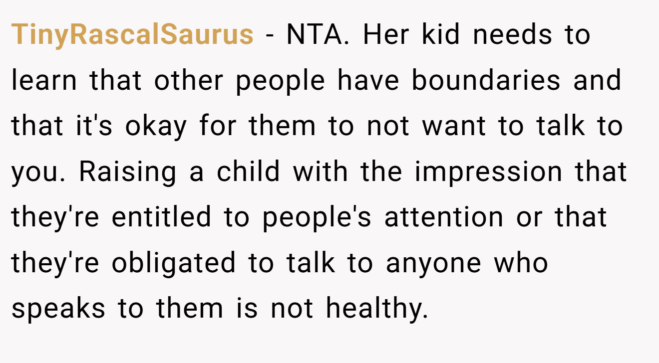 TinyRascalSaurus - NTA. Her kid needs to learn that other people have boundaries and that it's okay for them to not want to talk to you. Raising a child with the impression that they're entitled to people's attention or that they're obligated to talk to anyone who speaks to them is not healthy.