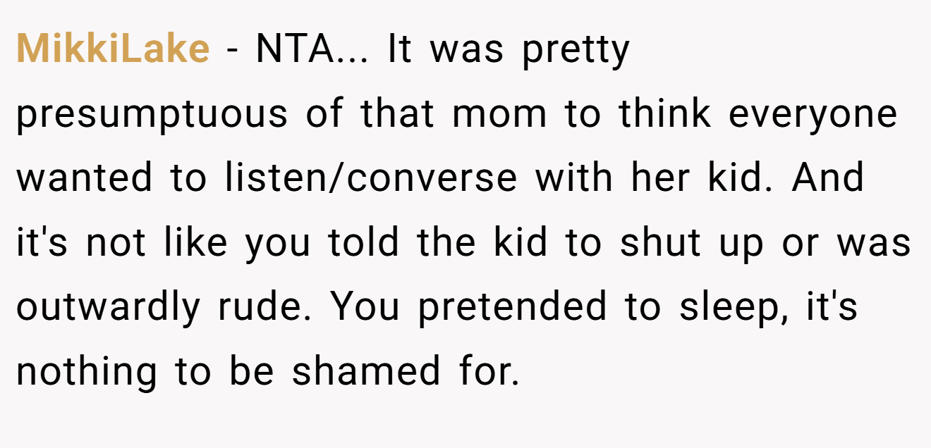 MikkiLake - NTA... It was pretty presumptuous of that mom to think everyone wanted to listen/converse with her kid. And it's not like you told the kid to shut up or was outwardly rude. You pretended to sleep, it's nothing to be shamed for.