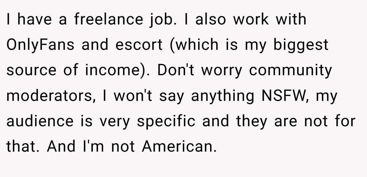 I have a freelance job. I also work with OnlyFans and escort (which is my biggest source of income). Don't worry community moderators, I won't say anything NSFW, my audience is very specific and they are not for that. And I'm not American.