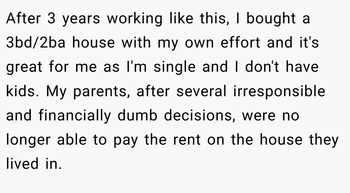 After 3 years working like this, I bought a 3bd/2ba house with my own effort and it's great for me as I'm single and I don't have kids. My parents, after several irresponsible and financially dumb decisions, were no longer able to pay the rent on the house they lived in.