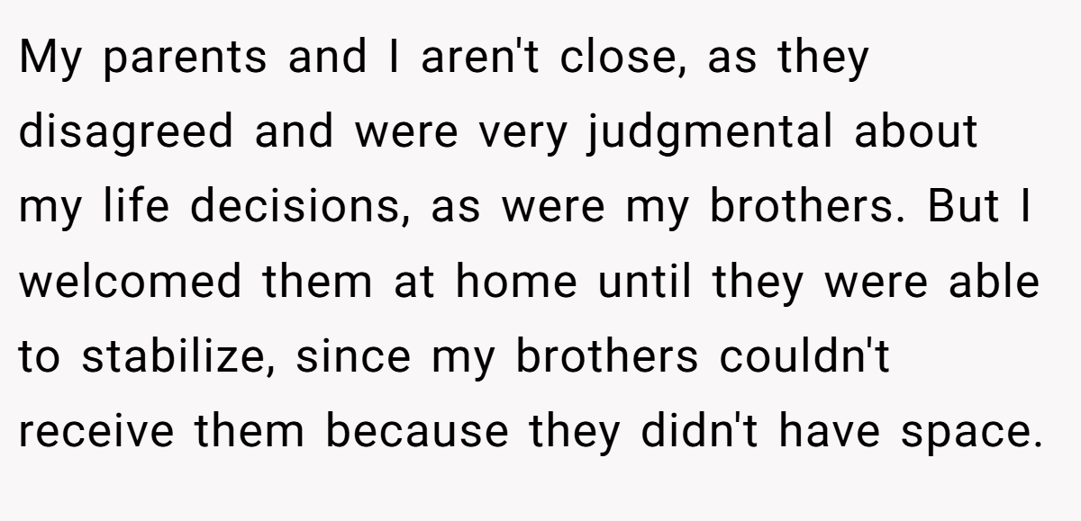 My parents and I aren't close, as they disagreed and were very judgmental about my life decisions, as were my brothers. But I welcomed them at home until they were able to stabilize, since my brothers couldn't receive them because they didn't have space.