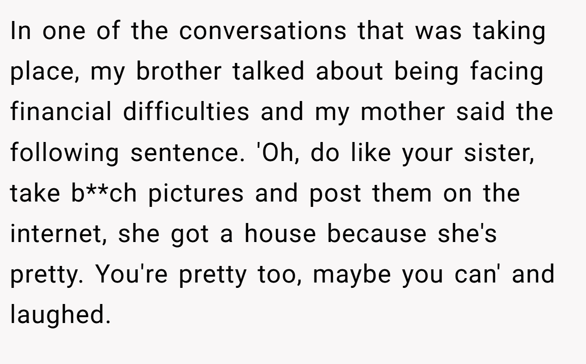 In one of the conversations that was taking place, my brother talked about being facing financial difficulties and my mother said the following sentence. 'Oh, do like your sister, take b**ch pictures and post them on the internet, she got a house because she's pretty. You're pretty too, maybe you can' and laughed.