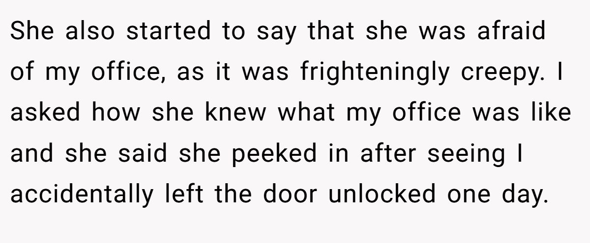 She also started to say that she was afraid of my office, as it was frighteningly creepy. I asked how she knew what my office was like and she said she peeked in after seeing I accidentally left the door unlocked one day.
